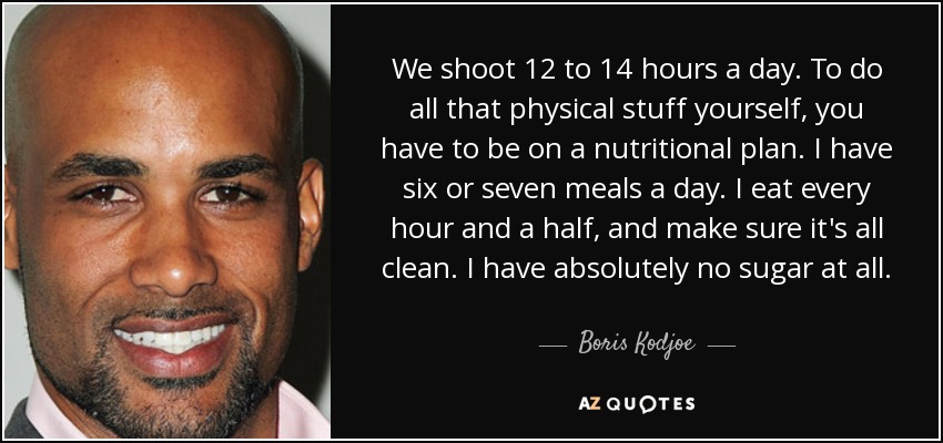 We shoot 12 to 14 hours a day. To do all that physical stuff yourself, you have to be on a nutritional plan. I have six or seven meals a day. I eat every hour and a half, and make sure it's all clean. I have absolutely no sugar at all. - Boris Kodjoe