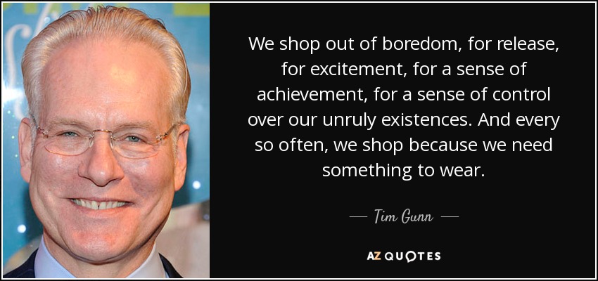 We shop out of boredom, for release, for excitement, for a sense of achievement, for a sense of control over our unruly existences. And every so often, we shop because we need something to wear. - Tim Gunn
