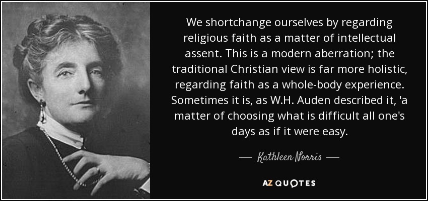 We shortchange ourselves by regarding religious faith as a matter of intellectual assent. This is a modern aberration; the traditional Christian view is far more holistic, regarding faith as a whole-body experience. Sometimes it is, as W.H. Auden described it, 'a matter of choosing what is difficult all one's days as if it were easy. - Kathleen Norris