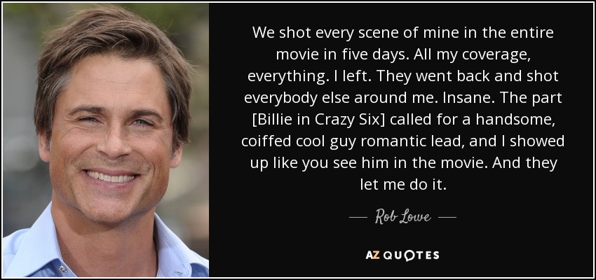 We shot every scene of mine in the entire movie in five days. All my coverage, everything. I left. They went back and shot everybody else around me. Insane. The part [Billie in Crazy Six] called for a handsome, coiffed cool guy romantic lead, and I showed up like you see him in the movie. And they let me do it. - Rob Lowe