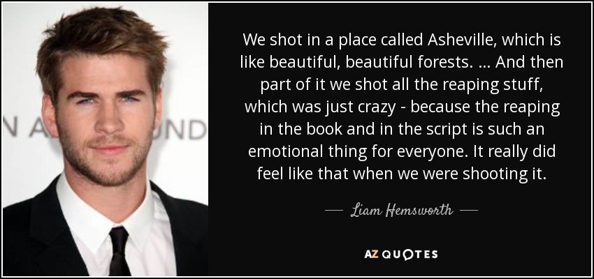 We shot in a place called Asheville, which is like beautiful, beautiful forests. … And then part of it we shot all the reaping stuff, which was just crazy - because the reaping in the book and in the script is such an emotional thing for everyone. It really did feel like that when we were shooting it. - Liam Hemsworth