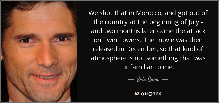 We shot that in Morocco, and got out of the country at the beginning of July - and two months later came the attack on Twin Towers. The movie was then released in December, so that kind of atmosphere is not something that was unfamiliar to me. - Eric Bana
