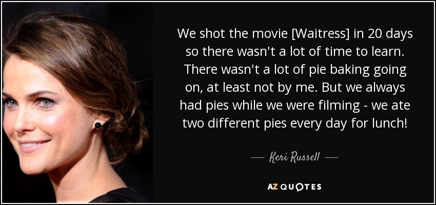 We shot the movie [Waitress] in 20 days so there wasn't a lot of time to learn. There wasn't a lot of pie baking going on, at least not by me. But we always had pies while we were filming - we ate two different pies every day for lunch! - Keri Russell