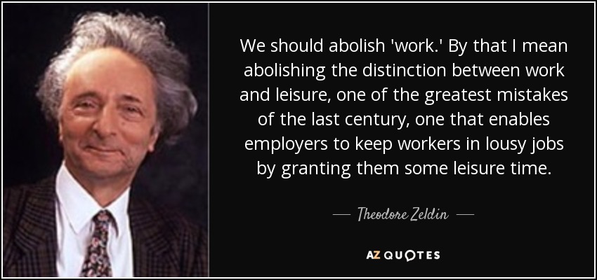 We should abolish 'work.' By that I mean abolishing the distinction between work and leisure, one of the greatest mistakes of the last century, one that enables employers to keep workers in lousy jobs by granting them some leisure time. - Theodore Zeldin