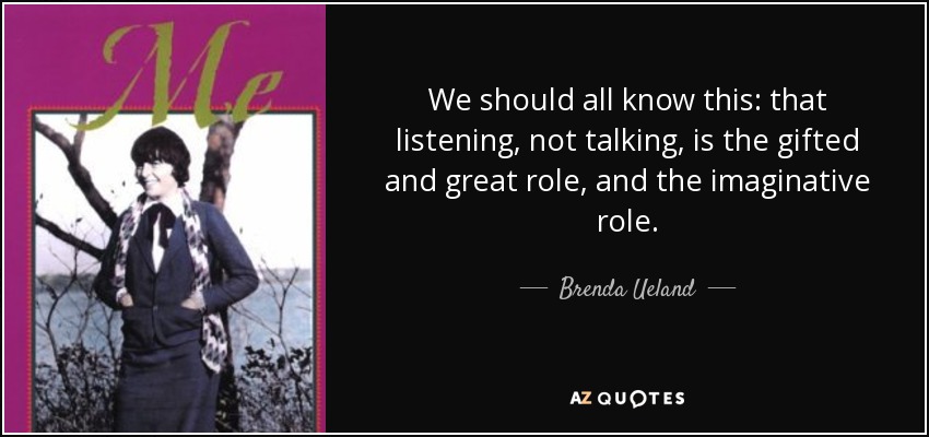 We should all know this: that listening, not talking, is the gifted and great role, and the imaginative role. - Brenda Ueland