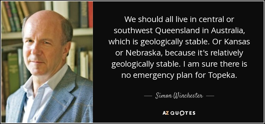 We should all live in central or southwest Queensland in Australia, which is geologically stable. Or Kansas or Nebraska, because it's relatively geologically stable. I am sure there is no emergency plan for Topeka. - Simon Winchester