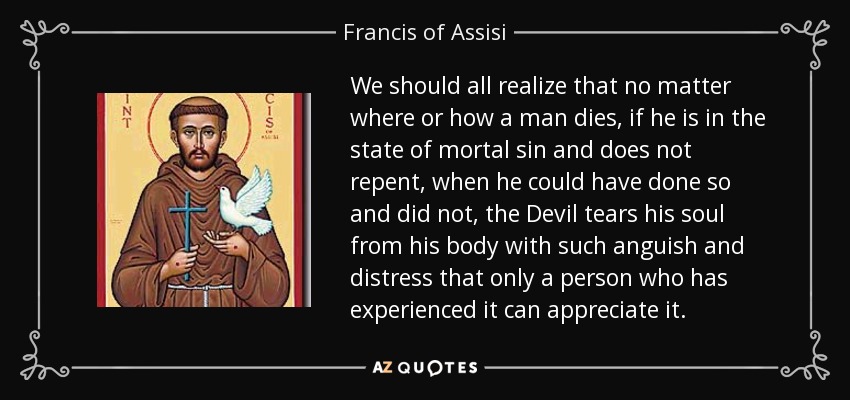 We should all realize that no matter where or how a man dies, if he is in the state of mortal sin and does not repent, when he could have done so and did not, the Devil tears his soul from his body with such anguish and distress that only a person who has experienced it can appreciate it. - Francis of Assisi