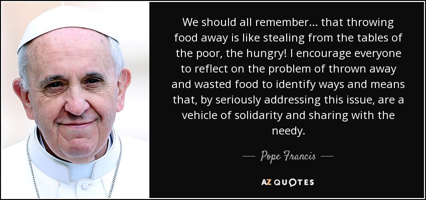 We should all remember... that throwing food away is like stealing from the tables of the poor, the hungry! I encourage everyone to reflect on the problem of thrown away and wasted food to identify ways and means that, by seriously addressing this issue, are a vehicle of solidarity and sharing with the needy. - Pope Francis