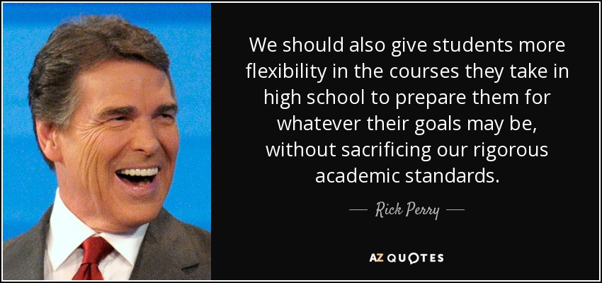 We should also give students more flexibility in the courses they take in high school to prepare them for whatever their goals may be, without sacrificing our rigorous academic standards. - Rick Perry