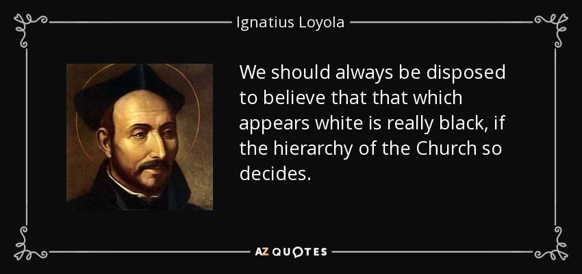 We should always be disposed to believe that that which appears white is really black, if the hierarchy of the Church so decides. - Ignatius of Loyola
