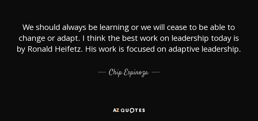We should always be learning or we will cease to be able to change or adapt. I think the best work on leadership today is by Ronald Heifetz. His work is focused on adaptive leadership. - Chip Espinoza