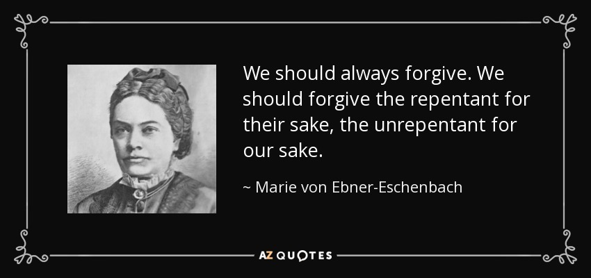 We should always forgive. We should forgive the repentant for their sake, the unrepentant for our sake. - Marie von Ebner-Eschenbach