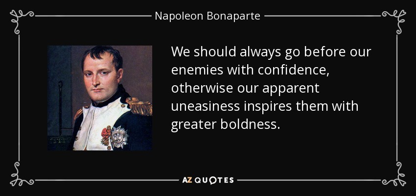 We should always go before our enemies with confidence, otherwise our apparent uneasiness inspires them with greater boldness. - Napoleon Bonaparte