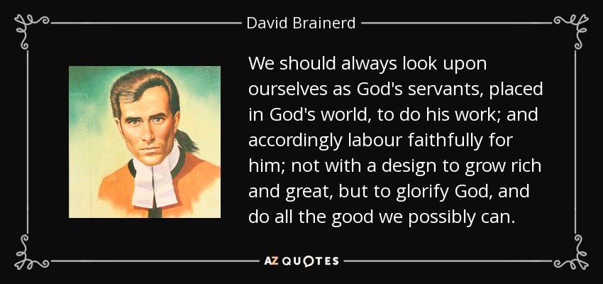 We should always look upon ourselves as God's servants, placed in God's world, to do his work; and accordingly labour faithfully for him; not with a design to grow rich and great, but to glorify God, and do all the good we possibly can. - David Brainerd
