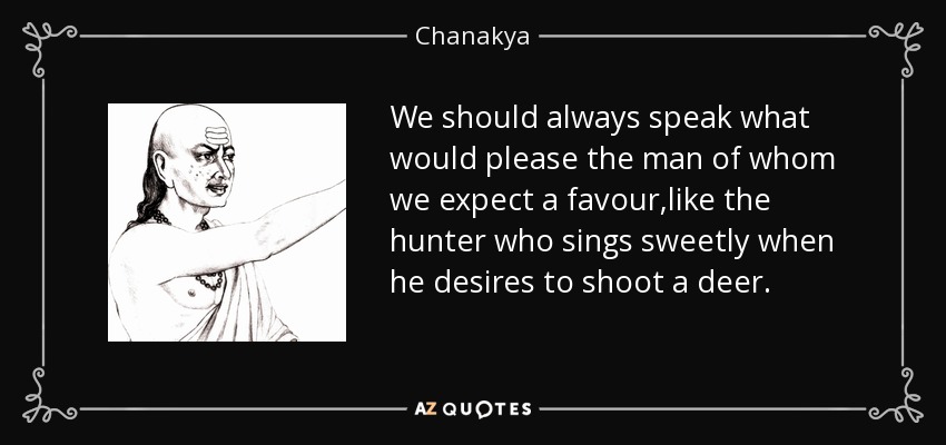 We should always speak what would please the man of whom we expect a favour,like the hunter who sings sweetly when he desires to shoot a deer. - Chanakya