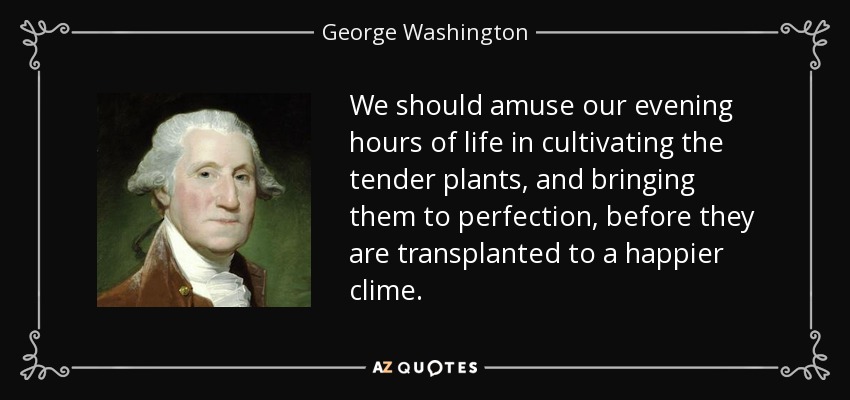 We should amuse our evening hours of life in cultivating the tender plants, and bringing them to perfection, before they are transplanted to a happier clime. - George Washington