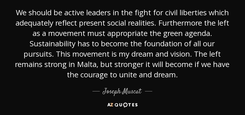 We should be active leaders in the fight for civil liberties which adequately reflect present social realities. Furthermore the left as a movement must appropriate the green agenda. Sustainability has to become the foundation of all our pursuits. This movement is my dream and vision. The left remains strong in Malta, but stronger it will become if we have the courage to unite and dream. - Joseph Muscat