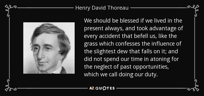 We should be blessed if we lived in the present always, and took advantage of every accident that befell us, like the grass which confesses the influence of the slightest dew that falls on it; and did not spend our time in atoning for the neglect of past opportunities, which we call doing our duty. - Henry David Thoreau