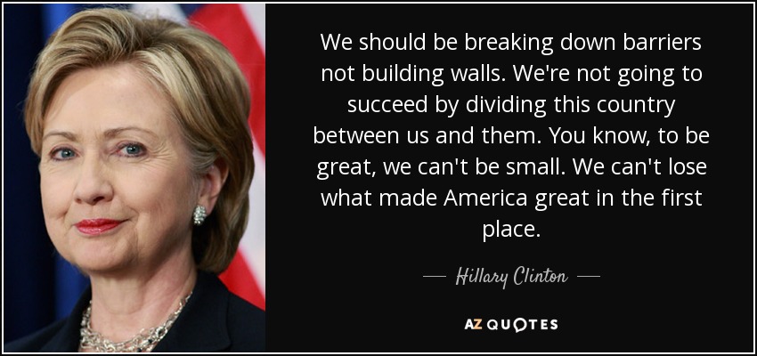 We should be breaking down barriers not building walls. We're not going to succeed by dividing this country between us and them. You know, to be great, we can't be small. We can't lose what made America great in the first place. - Hillary Clinton