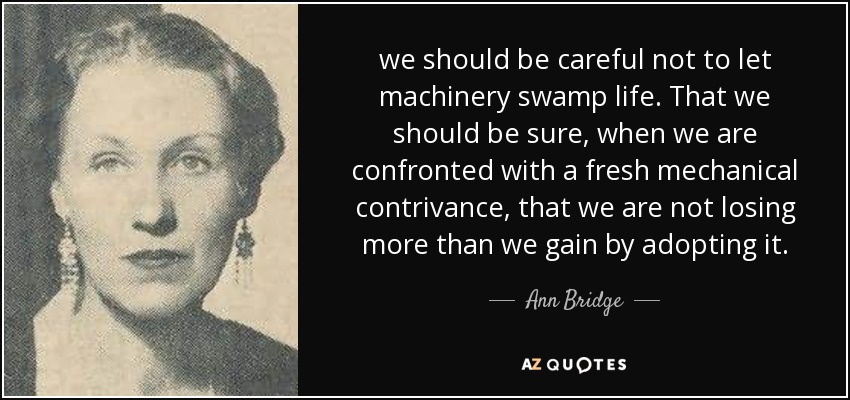 we should be careful not to let machinery swamp life. That we should be sure, when we are confronted with a fresh mechanical contrivance, that we are not losing more than we gain by adopting it. - Ann Bridge