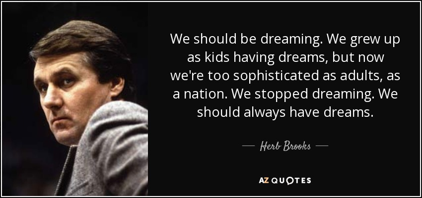 We should be dreaming. We grew up as kids having dreams, but now we're too sophisticated as adults, as a nation. We stopped dreaming. We should always have dreams. - Herb Brooks