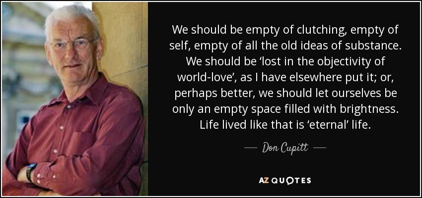 We should be empty of clutching, empty of self, empty of all the old ideas of substance. We should be ‘lost in the objectivity of world-love’, as I have elsewhere put it; or, perhaps better, we should let ourselves be only an empty space filled with brightness. Life lived like that is ‘eternal’ life. - Don Cupitt