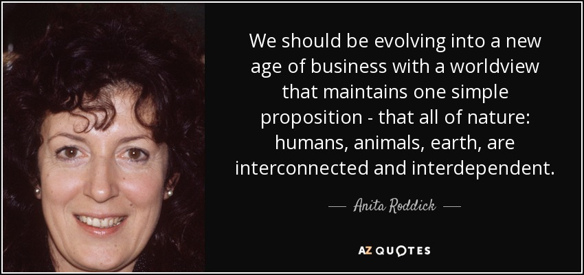 We should be evolving into a new age of business with a worldview that maintains one simple proposition - that all of nature: humans, animals, earth, are interconnected and interdependent. - Anita Roddick