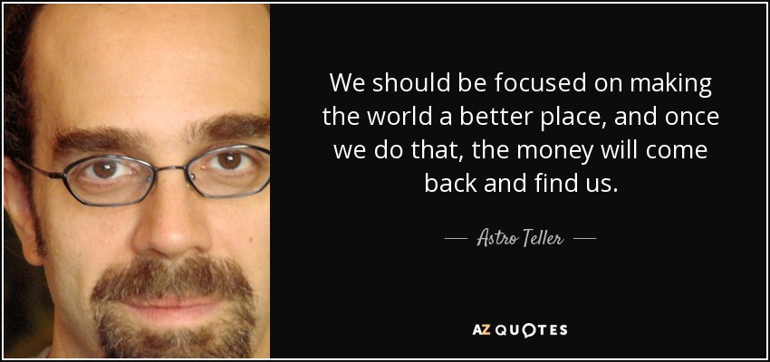 We should be focused on making the world a better place, and once we do that, the money will come back and find us. - Astro Teller