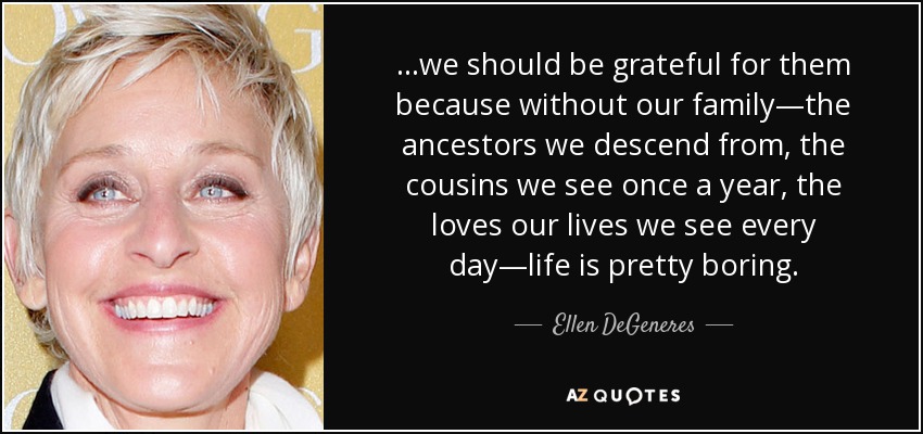 ...we should be grateful for them because without our family—the ancestors we descend from, the cousins we see once a year, the loves our lives we see every day—life is pretty boring. - Ellen DeGeneres
