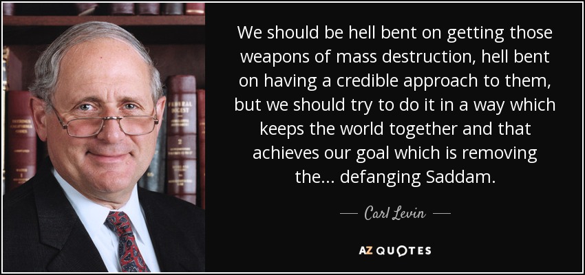 We should be hell bent on getting those weapons of mass destruction, hell bent on having a credible approach to them, but we should try to do it in a way which keeps the world together and that achieves our goal which is removing the... defanging Saddam. - Carl Levin