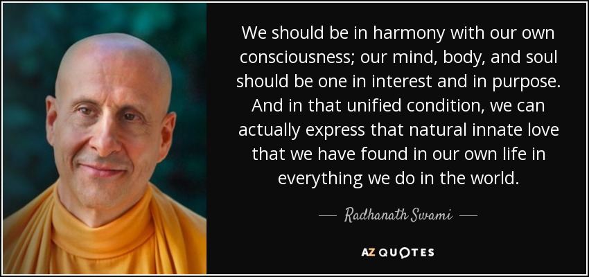 We should be in harmony with our own consciousness; our mind, body, and soul should be one in interest and in purpose. And in that unified condition, we can actually express that natural innate love that we have found in our own life in everything we do in the world. - Radhanath Swami