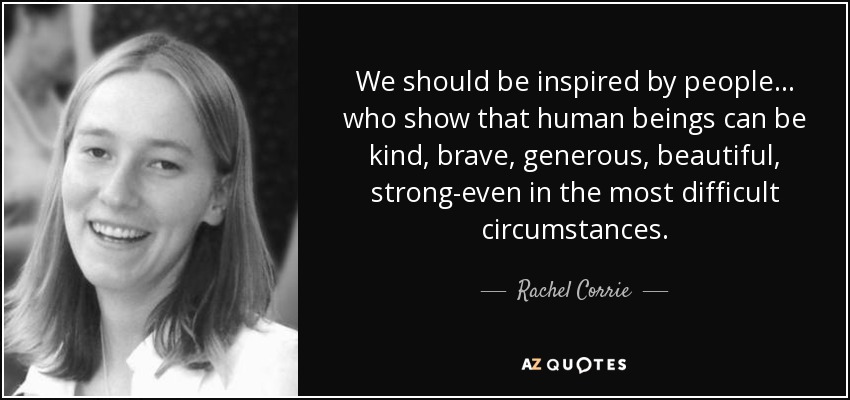 We should be inspired by people... who show that human beings can be kind, brave, generous, beautiful, strong-even in the most difficult circumstances. - Rachel Corrie