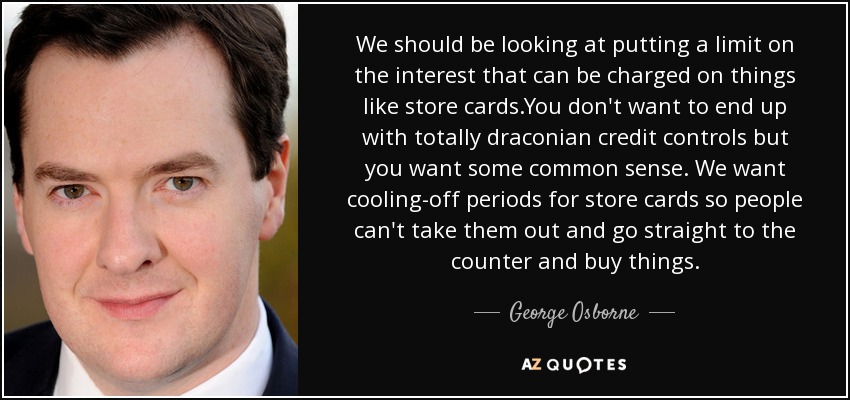 We should be looking at putting a limit on the interest that can be charged on things like store cards.You don't want to end up with totally draconian credit controls but you want some common sense. We want cooling-off periods for store cards so people can't take them out and go straight to the counter and buy things. - George Osborne
