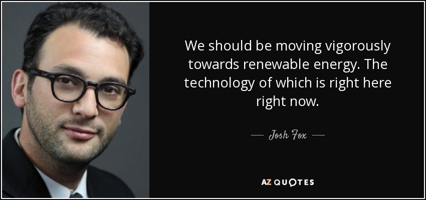 We should be moving vigorously towards renewable energy. The technology of which is right here right now. - Josh Fox