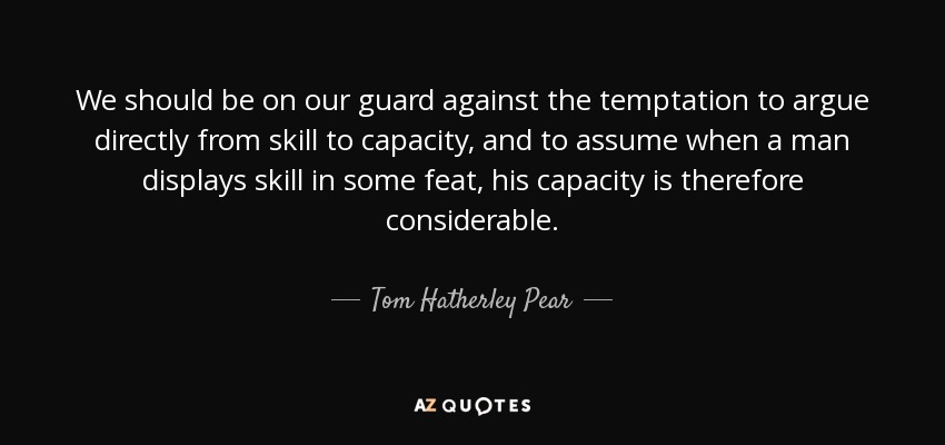 We should be on our guard against the temptation to argue directly from skill to capacity, and to assume when a man displays skill in some feat, his capacity is therefore considerable. - Tom Hatherley Pear
