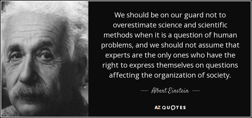 We should be on our guard not to overestimate science and scientific methods when it is a question of human problems, and we should not assume that experts are the only ones who have the right to express themselves on questions affecting the organization of society. - Albert Einstein