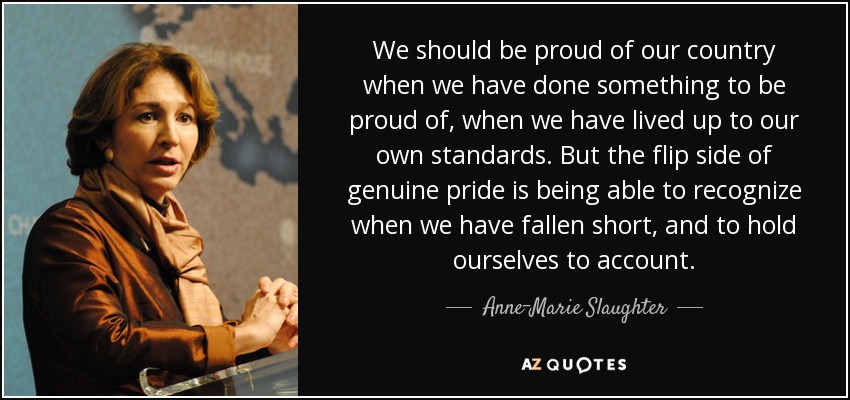 We should be proud of our country when we have done something to be proud of, when we have lived up to our own standards. But the flip side of genuine pride is being able to recognize when we have fallen short, and to hold ourselves to account. - Anne-Marie Slaughter