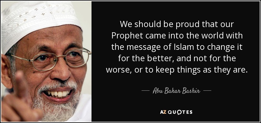 We should be proud that our Prophet came into the world with the message of Islam to change it for the better, and not for the worse, or to keep things as they are. - Abu Bakar Bashir
