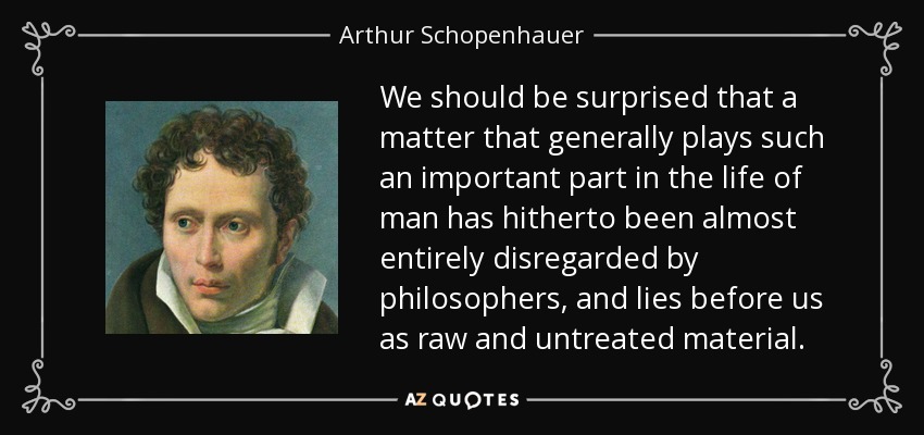 We should be surprised that a matter that generally plays such an important part in the life of man has hitherto been almost entirely disregarded by philosophers, and lies before us as raw and untreated material. - Arthur Schopenhauer