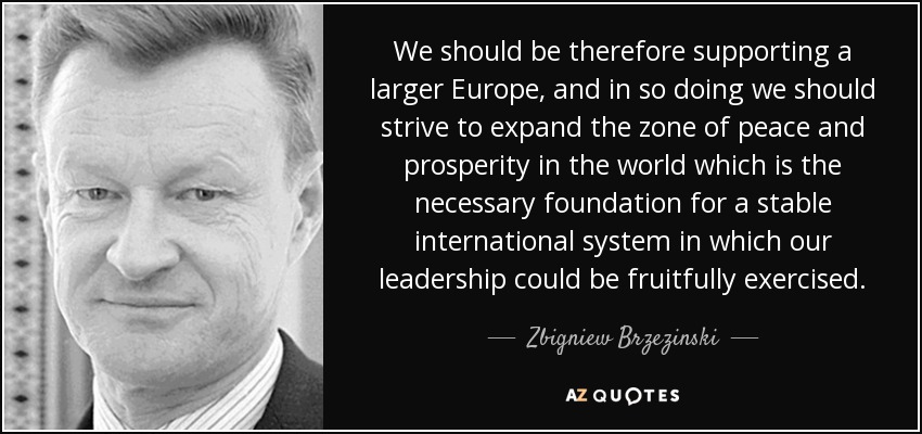 We should be therefore supporting a larger Europe, and in so doing we should strive to expand the zone of peace and prosperity in the world which is the necessary foundation for a stable international system in which our leadership could be fruitfully exercised. - Zbigniew Brzezinski