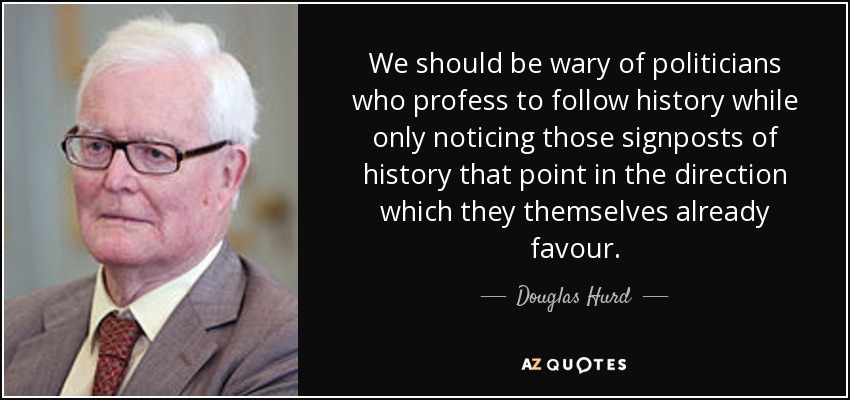 We should be wary of politicians who profess to follow history while only noticing those signposts of history that point in the direction which they themselves already favour. - Douglas Hurd