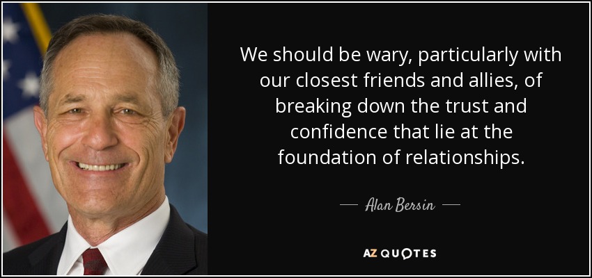 We should be wary, particularly with our closest friends and allies, of breaking down the trust and confidence that lie at the foundation of relationships. - Alan Bersin