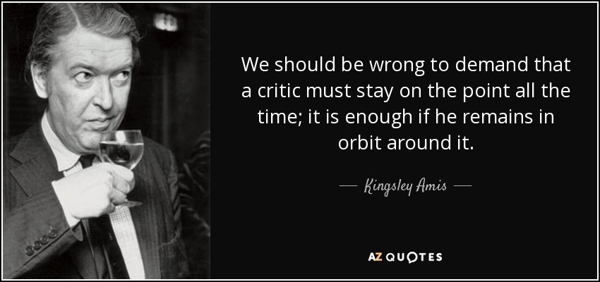 We should be wrong to demand that a critic must stay on the point all the time; it is enough if he remains in orbit around it. - Kingsley Amis