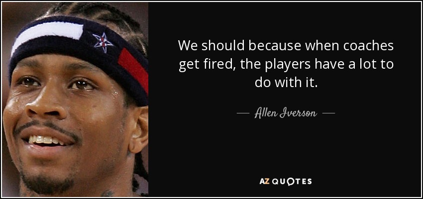 We should because when coaches get fired, the players have a lot to do with it. - Allen Iverson