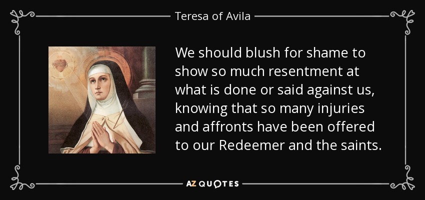 We should blush for shame to show so much resentment at what is done or said against us, knowing that so many injuries and affronts have been offered to our Redeemer and the saints. - Teresa of Avila