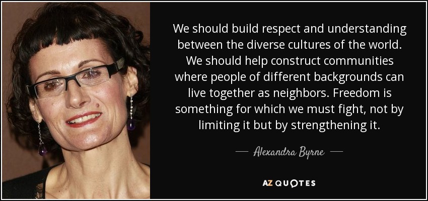We should build respect and understanding between the diverse cultures of the world. We should help construct communities where people of different backgrounds can live together as neighbors. Freedom is something for which we must fight, not by limiting it but by strengthening it. - Alexandra Byrne