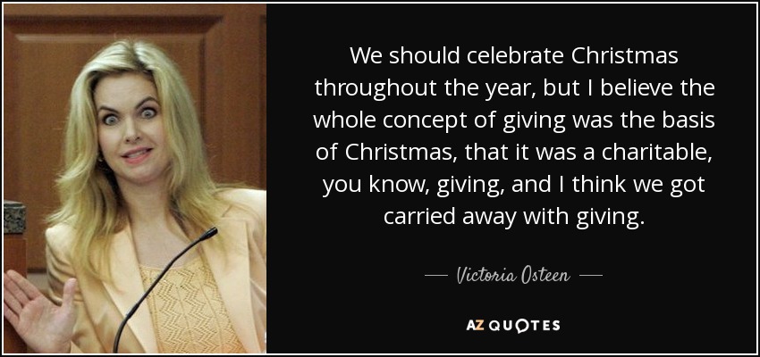 We should celebrate Christmas throughout the year, but I believe the whole concept of giving was the basis of Christmas, that it was a charitable, you know, giving, and I think we got carried away with giving. - Victoria Osteen