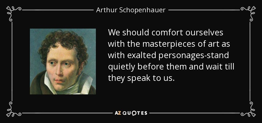 We should comfort ourselves with the masterpieces of art as with exalted personages-stand quietly before them and wait till they speak to us. - Arthur Schopenhauer