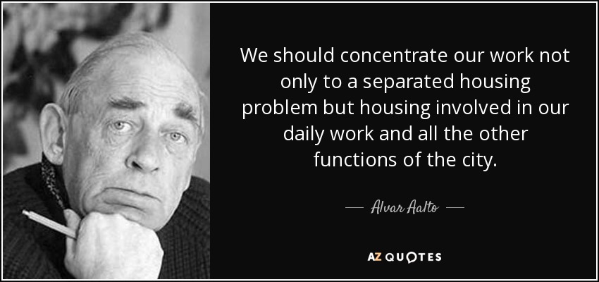 We should concentrate our work not only to a separated housing problem but housing involved in our daily work and all the other functions of the city. - Alvar Aalto