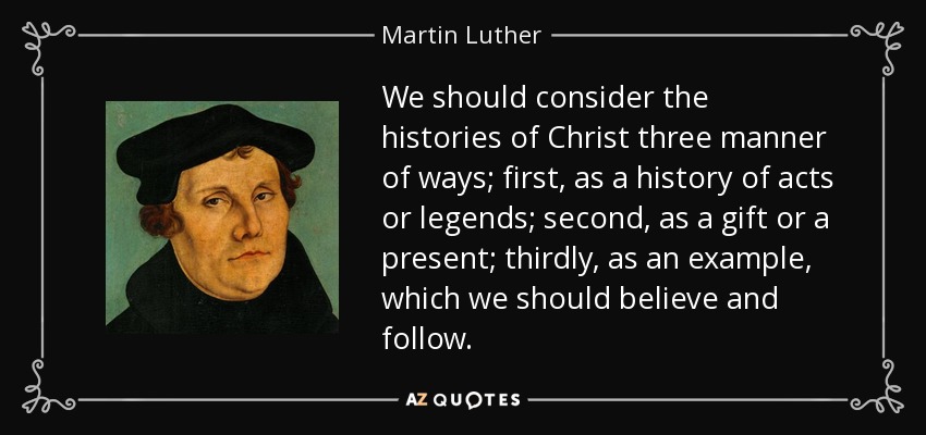 We should consider the histories of Christ three manner of ways; first, as a history of acts or legends; second, as a gift or a present; thirdly, as an example, which we should believe and follow. - Martin Luther
